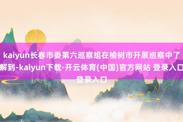 kaiyun长春市委第六巡察组在榆树市开展巡察中了解到-kaiyun下载·开云体育(中国)官方网站 登录入口
