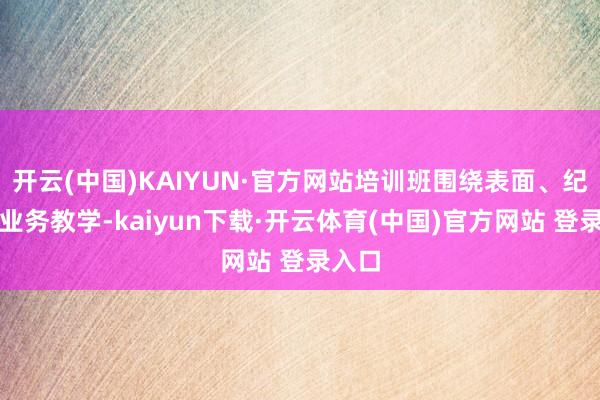开云(中国)KAIYUN·官方网站培训班围绕表面、纪法与业务教学-kaiyun下载·开云体育(中国)官方网站 登录入口
