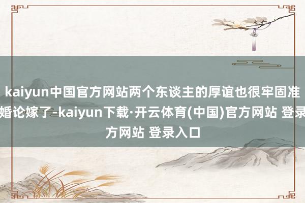kaiyun中国官方网站两个东谈主的厚谊也很牢固准备谈婚论嫁了-kaiyun下载·开云体育(中国)官方网站 登录入口
