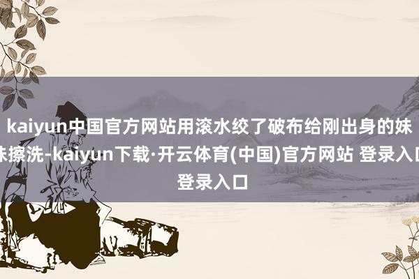 kaiyun中国官方网站用滚水绞了破布给刚出身的妹妹擦洗-kaiyun下载·开云体育(中国)官方网站 登录入口