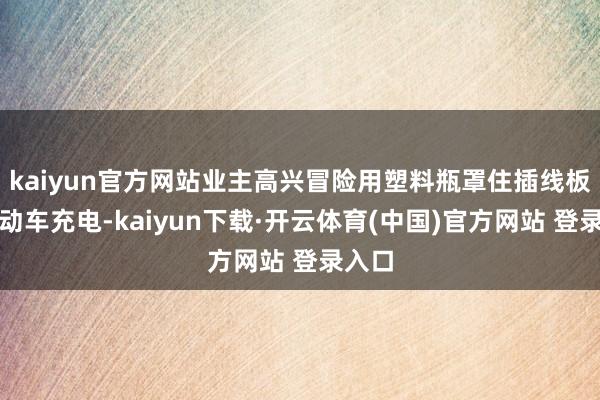 kaiyun官方网站业主高兴冒险用塑料瓶罩住插线板给电动车充电-kaiyun下载·开云体育(中国)官方网站 登录入口