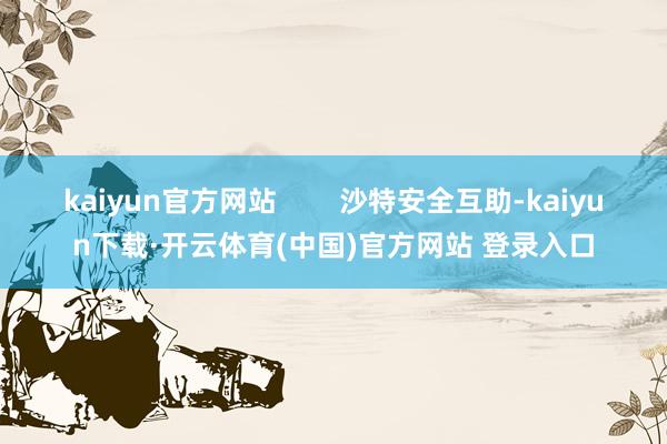 kaiyun官方网站        沙特安全互助-kaiyun下载·开云体育(中国)官方网站 登录入口