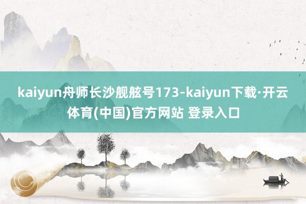 kaiyun舟师长沙舰舷号173-kaiyun下载·开云体育(中国)官方网站 登录入口