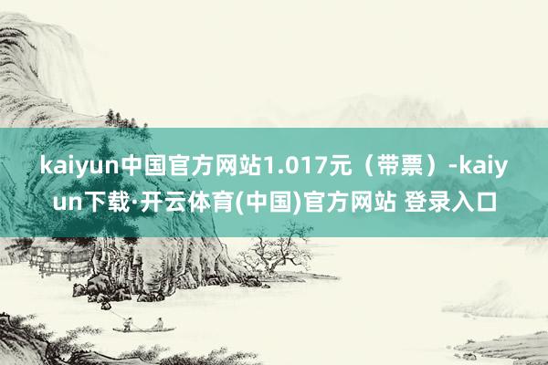 kaiyun中国官方网站1.017元（带票）-kaiyun下载·开云体育(中国)官方网站 登录入口