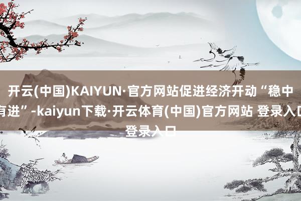 开云(中国)KAIYUN·官方网站促进经济开动“稳中有进”-kaiyun下载·开云体育(中国)官方网站 登录入口