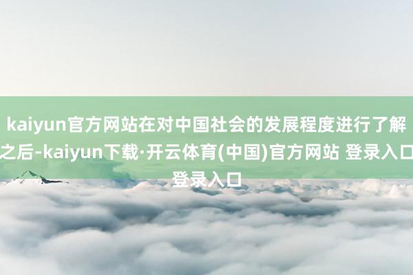 kaiyun官方网站在对中国社会的发展程度进行了解之后-kaiyun下载·开云体育(中国)官方网站 登录入口