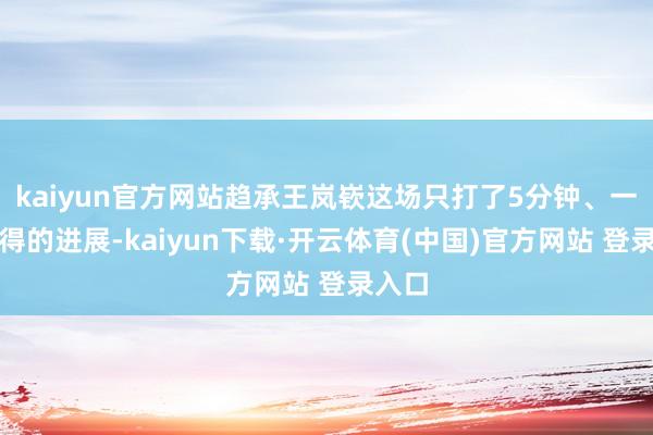 kaiyun官方网站趋承王岚嵚这场只打了5分钟、一分未得的进展-kaiyun下载·开云体育(中国)官方网站 登录入口