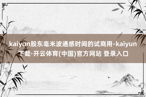 kaiyun股东毫米波通感时间的试商用-kaiyun下载·开云体育(中国)官方网站 登录入口