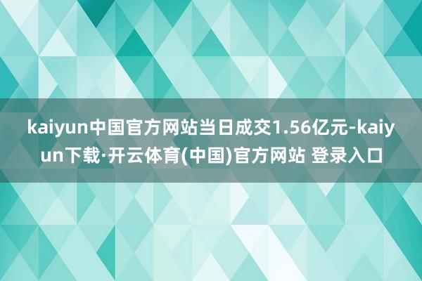 kaiyun中国官方网站当日成交1.56亿元-kaiyun下载·开云体育(中国)官方网站 登录入口