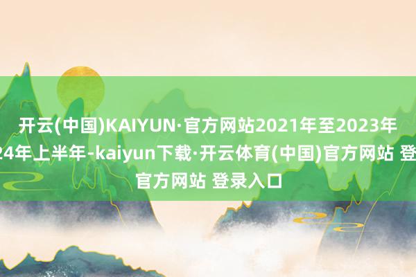 开云(中国)KAIYUN·官方网站2021年至2023年、 2024年上半年-kaiyun下载·开云体育(中国)官方网站 登录入口