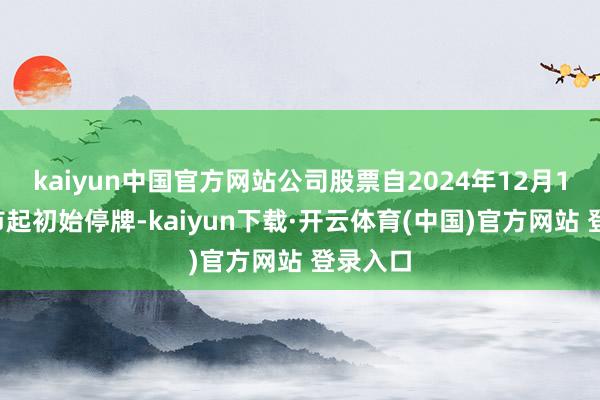 kaiyun中国官方网站公司股票自2024年12月17日开市起初始停牌-kaiyun下载·开云体育(中国)官方网站 登录入口
