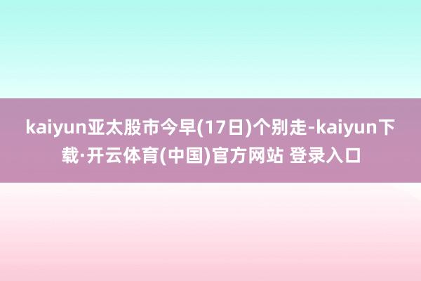 kaiyun亚太股市今早(17日)个别走-kaiyun下载·开云体育(中国)官方网站 登录入口