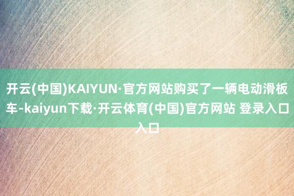 开云(中国)KAIYUN·官方网站购买了一辆电动滑板车-kaiyun下载·开云体育(中国)官方网站 登录入口