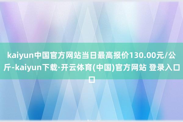 kaiyun中国官方网站当日最高报价130.00元/公斤-kaiyun下载·开云体育(中国)官方网站 登录入口