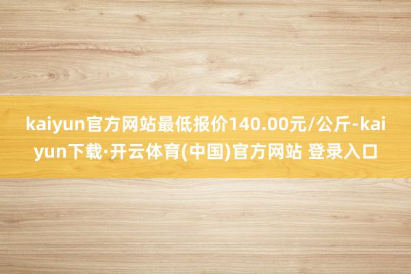 kaiyun官方网站最低报价140.00元/公斤-kaiyun下载·开云体育(中国)官方网站 登录入口