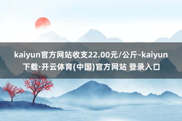 kaiyun官方网站收支22.00元/公斤-kaiyun下载·开云体育(中国)官方网站 登录入口