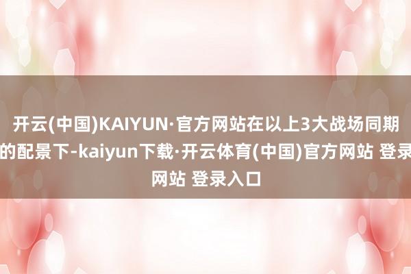 开云(中国)KAIYUN·官方网站在以上3大战场同期开打的配景下-kaiyun下载·开云体育(中国)官方网站 登录入口