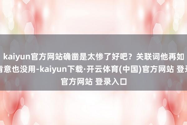 kaiyun官方网站确凿是太惨了好吧?关联词他再如何不肯意也没用-kaiyun下载·开云体育(中国)官方网站 登录入口