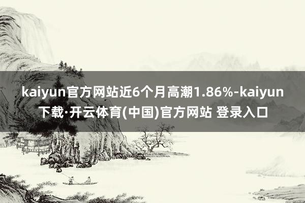 kaiyun官方网站近6个月高潮1.86%-kaiyun下载·开云体育(中国)官方网站 登录入口