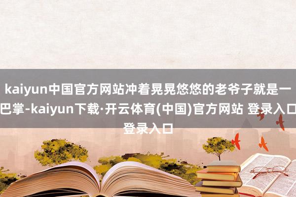 kaiyun中国官方网站冲着晃晃悠悠的老爷子就是一巴掌-kaiyun下载·开云体育(中国)官方网站 登录入口