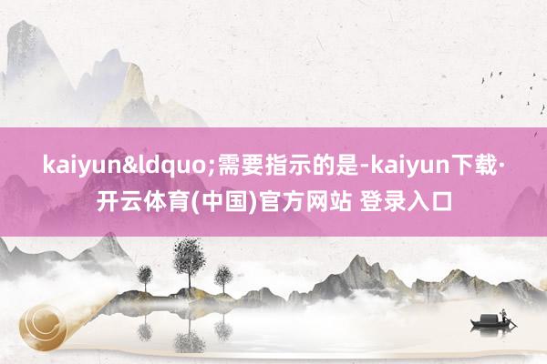 kaiyun&ldquo;需要指示的是-kaiyun下载·开云体育(中国)官方网站 登录入口