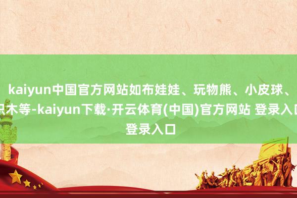 kaiyun中国官方网站如布娃娃、玩物熊、小皮球、积木等-kaiyun下载·开云体育(中国)官方网站 登录入口
