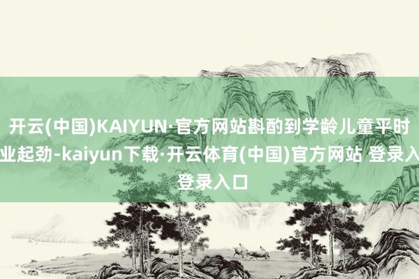 开云(中国)KAIYUN·官方网站斟酌到学龄儿童平时学业起劲-kaiyun下载·开云体育(中国)官方网站 登录入口