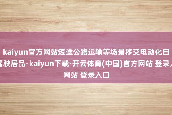 kaiyun官方网站短途公路运输等场景移交电动化自动驾驶居品-kaiyun下载·开云体育(中国)官方网站 登录入口