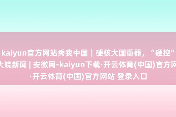 kaiyun官方网站秀我中国｜硬核大国重器，“硬控”你的2024_大皖新闻 | 安徽网-kaiyun下载·开云体育(中国)官方网站 登录入口