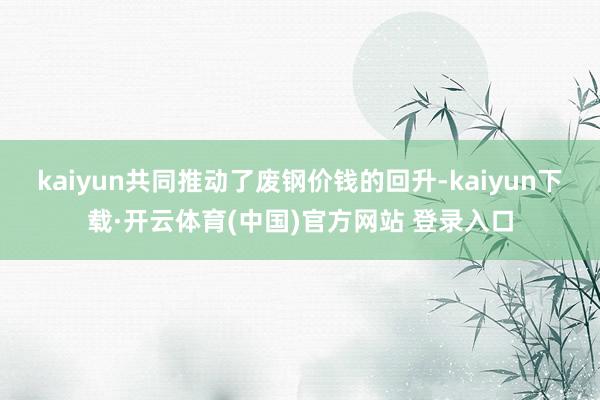kaiyun共同推动了废钢价钱的回升-kaiyun下载·开云体育(中国)官方网站 登录入口