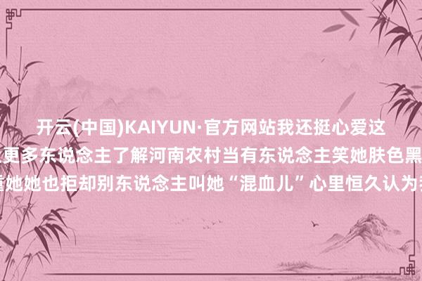 开云(中国)KAIYUN·官方网站我还挺心爱这么的我方”思通过死力 让更多东说念主了解河南农村当有东说念主笑她肤色黑养父母会坐窝站出来看重她她也拒却别东说念主叫她“混血儿”心里恒久认为我方是中国东说念主当看到有老东说念主大夏天给路边卖杏她发视频为家乡农居品带货“我是中国东说念主河南便是我的家尽我最大的死力让家乡变得好意思好”和小黑妮一齐追寻“大爱之光”感受卓绝国界、卓绝文化的爱感受这份来自心底的慈爱和力量 发布于：河南省-kaiyun下载·开云体育(中国)官方网站 登录入口