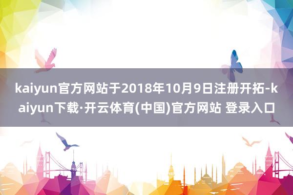 kaiyun官方网站于2018年10月9日注册开拓-kaiyun下载·开云体育(中国)官方网站 登录入口