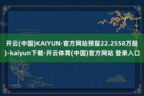 开云(中国)KAIYUN·官方网站预留22.2558万股)-kaiyun下载·开云体育(中国)官方网站 登录入口