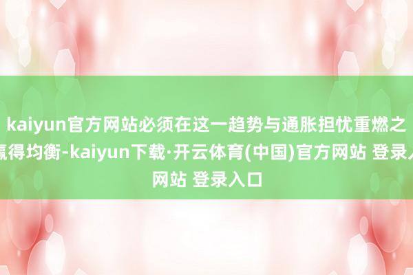 kaiyun官方网站必须在这一趋势与通胀担忧重燃之间赢得均衡-kaiyun下载·开云体育(中国)官方网站 登录入口