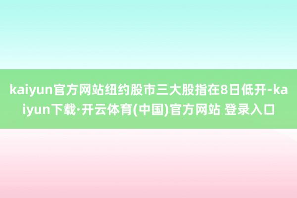 kaiyun官方网站纽约股市三大股指在8日低开-kaiyun下载·开云体育(中国)官方网站 登录入口