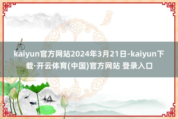 kaiyun官方网站2024年3月21日-kaiyun下载·开云体育(中国)官方网站 登录入口