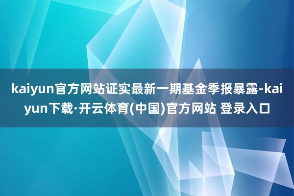 kaiyun官方网站证实最新一期基金季报暴露-kaiyun下载·开云体育(中国)官方网站 登录入口
