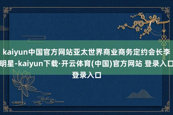 kaiyun中国官方网站亚太世界商业商务定约会长李明星-kaiyun下载·开云体育(中国)官方网站 登录入口