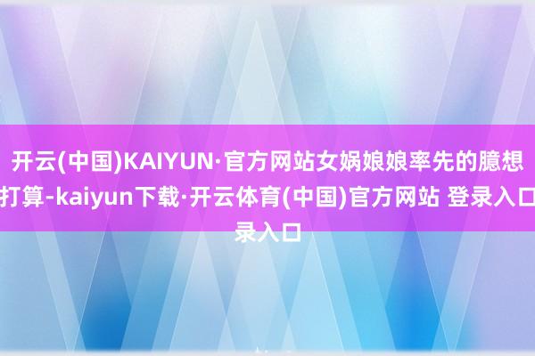 开云(中国)KAIYUN·官方网站女娲娘娘率先的臆想打算-kaiyun下载·开云体育(中国)官方网站 登录入口