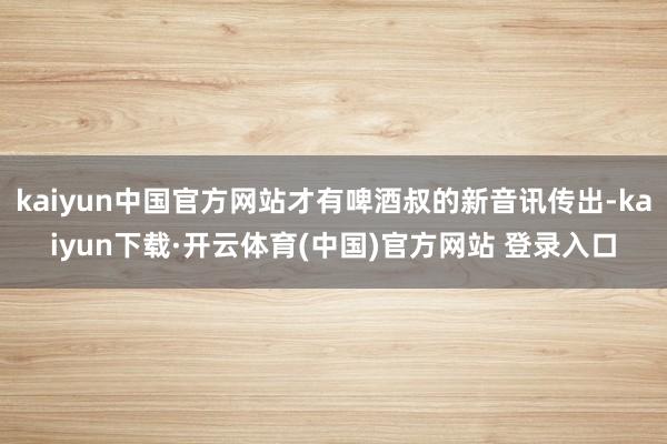 kaiyun中国官方网站才有啤酒叔的新音讯传出-kaiyun下载·开云体育(中国)官方网站 登录入口