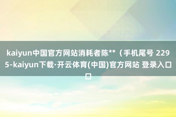 kaiyun中国官方网站消耗者陈**（手机尾号 2295-kaiyun下载·开云体育(中国)官方网站 登录入口