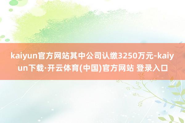 kaiyun官方网站其中公司认缴3250万元-kaiyun下载·开云体育(中国)官方网站 登录入口