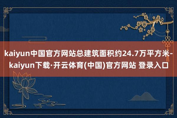 kaiyun中国官方网站总建筑面积约24.7万平方米-kaiyun下载·开云体育(中国)官方网站 登录入口
