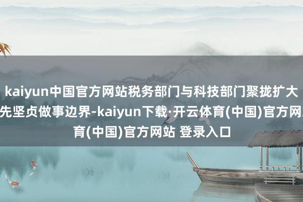 kaiyun中国官方网站税务部门与科技部门聚拢扩大研发技俩预先坚贞做事边界-kaiyun下载·开云体育(中国)官方网站 登录入口