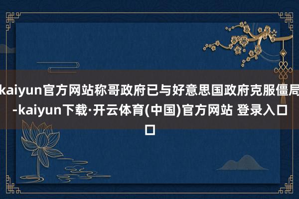 kaiyun官方网站称哥政府已与好意思国政府克服僵局-kaiyun下载·开云体育(中国)官方网站 登录入口