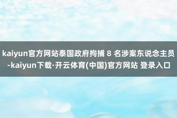 kaiyun官方网站泰国政府拘捕 8 名涉案东说念主员-kaiyun下载·开云体育(中国)官方网站 登录入口