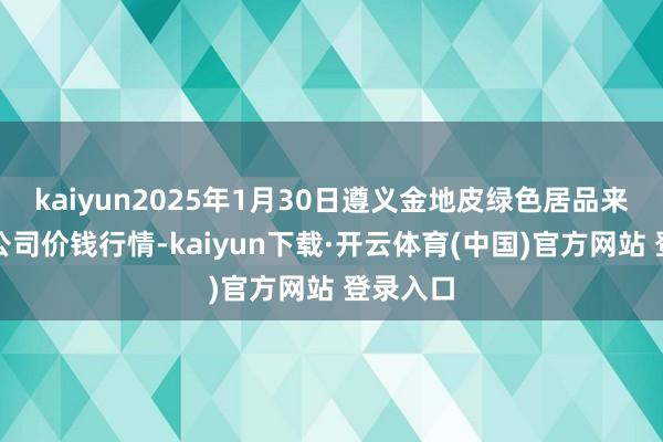 kaiyun2025年1月30日遵义金地皮绿色居品来回有限公司价钱行情-kaiyun下载·开云体育(中国)官方网站 登录入口