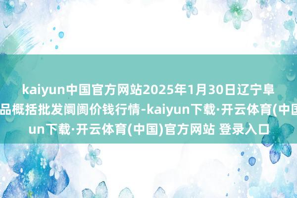 kaiyun中国官方网站2025年1月30日辽宁阜新市瑞轩蔬菜农副居品概括批发阛阓价钱行情-kaiyun下载·开云体育(中国)官方网站 登录入口