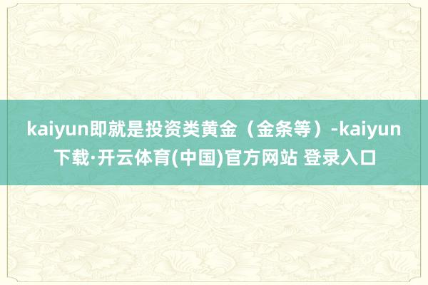 kaiyun即就是投资类黄金(金条等)-kaiyun下载·开云体育(中国)官方网站 登录入口