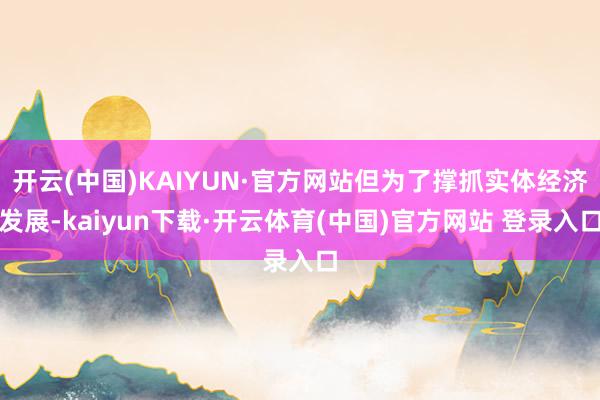 开云(中国)KAIYUN·官方网站但为了撑抓实体经济发展-kaiyun下载·开云体育(中国)官方网站 登录入口